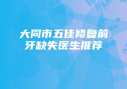 大同市五佳修复前牙缺失医生推荐