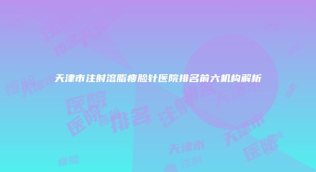 天津市注射溶脂瘦脸针医院排名前六机构解析