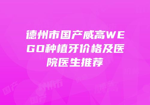 德州市国产威高WEGO种植牙价格及医院医生推荐