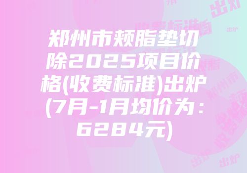 郑州市颊脂垫切除2025项目价格(收费标准)出炉(7月-1月均价为：6284元)