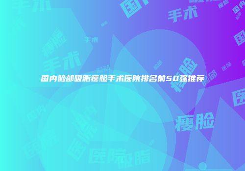 国内脸部吸脂瘦脸手术医院排名前50强推荐