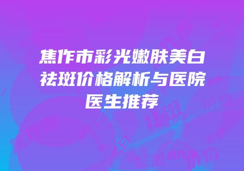 焦作市彩光嫩肤美白祛斑价格解析与医院医生推荐