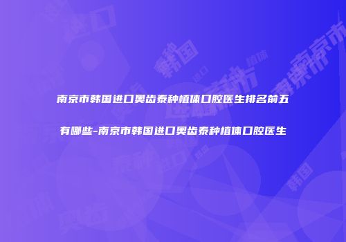 南京市韩国进口奥齿泰种植体口腔医生排名前五有哪些-南京市韩国进口奥齿泰种植体口腔医生