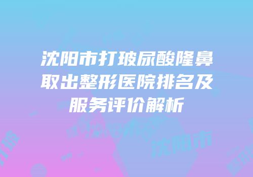 沈阳市打玻尿酸隆鼻取出整形医院排名及服务评价解析