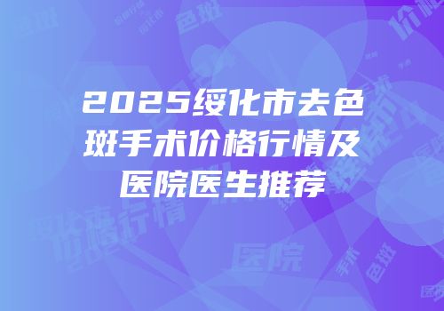 2025绥化市去色斑手术价格行情及医院医生推荐