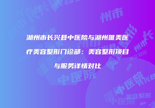 湖州市长兴县中医院与湖州唯美医疗美容整形门诊部：美容整形项目与服务详情对比