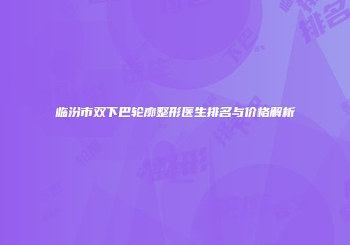 临汾市双下巴轮廓整形医生排名与价格解析