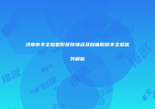 济南市丰全脸整形医院排名及自体脂肪丰全脸优势解析