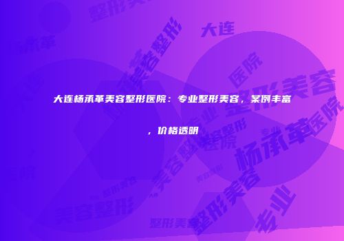 大连杨承革美容整形医院：专业整形美容，案例丰富，价格透明