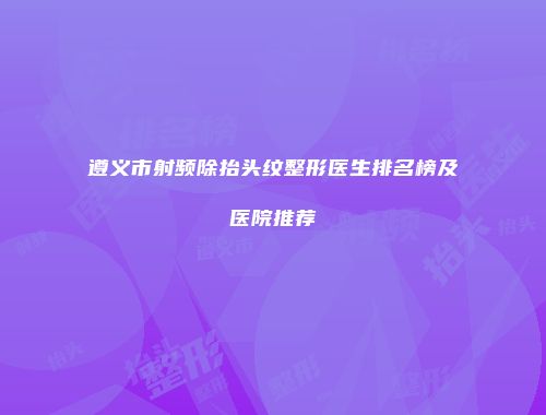 遵义市射频除抬头纹整形医生排名榜及医院推荐