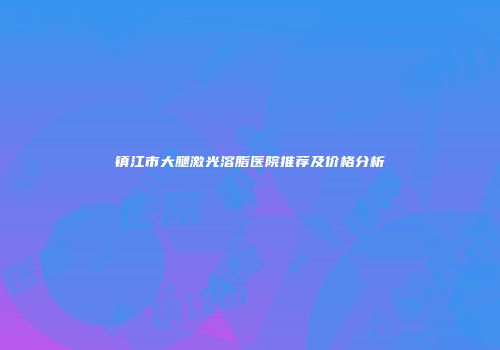 镇江市大腿激光溶脂医院推荐及价格分析