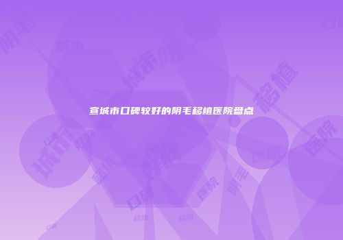 宣城市口碑较好的阴毛移植医院盘点