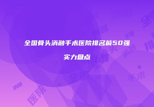 全国骨头消融手术医院排名前50强实力盘点