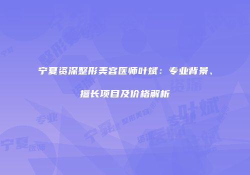 宁夏资深整形美容医师叶斌：专业背景、擅长项目及价格解析