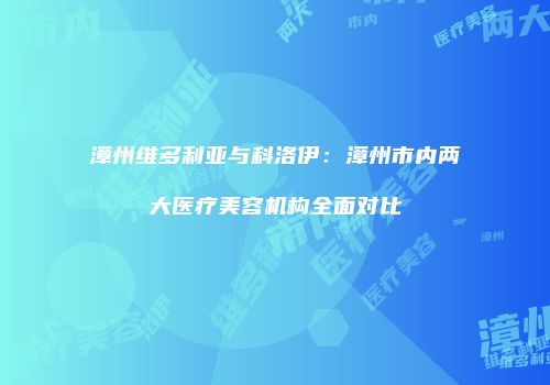 漳州维多利亚与科洛伊：漳州市内两大医疗美容机构全面对比