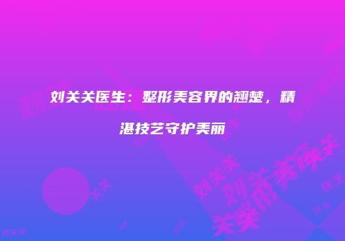 刘关关医生：整形美容界的翘楚，精湛技艺守护美丽
