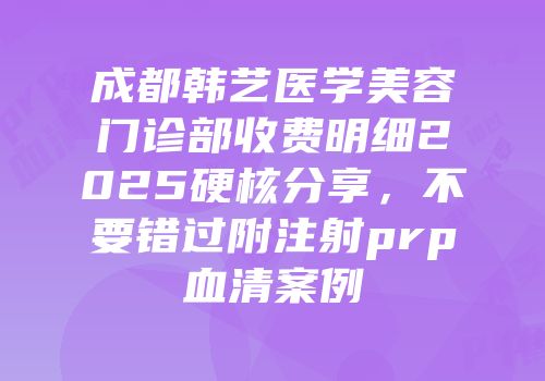 成都韩艺医学美容门诊部收费明细2025硬核分享，不要错过附注射prp血清案例