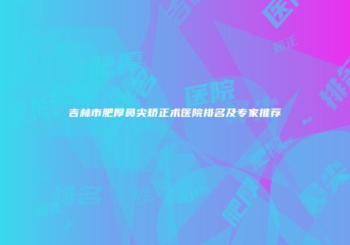 吉林市肥厚鼻尖矫正术医院排名及专家推荐