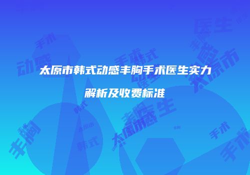太原市韩式动感丰胸手术医生实力解析及收费标准
