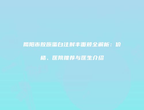 揭阳市胶原蛋白注射丰面颊全解析：价格、医院推荐与医生介绍