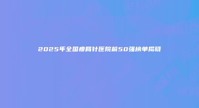 2025年全国瘦臂针医院前50强榜单揭晓