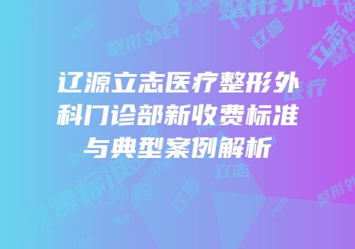 辽源立志医疗整形外科门诊部新收费标准与典型案例解析