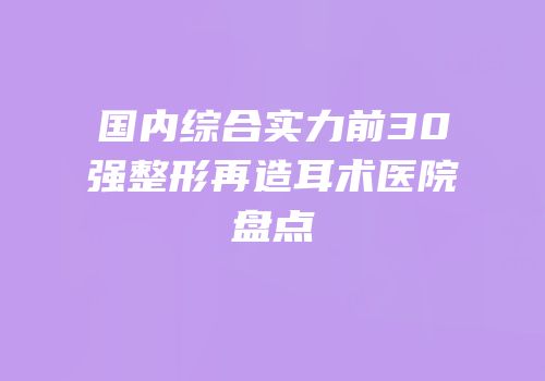 国内综合实力前30强整形再造耳术医院盘点