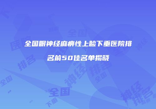 全国眼神经麻痹性上睑下垂医院排名前50佳名单揭晓