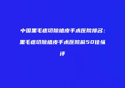中国黑毛痣切除植皮手术医院排名：黑毛痣切除植皮手术医院前50佳纵评