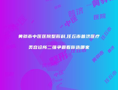 黄骅市中医医院整形科,任丘市普济医疗美容诊所二强争霸看你选哪家