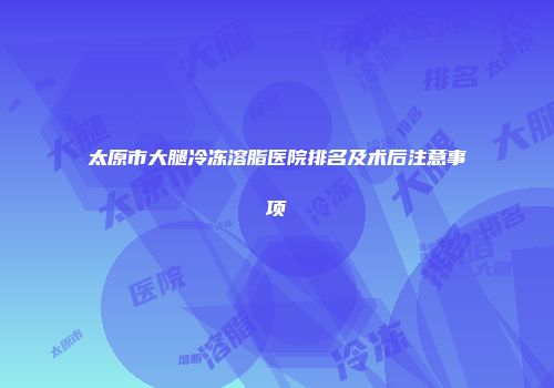 太原市大腿冷冻溶脂医院排名及术后注意事项