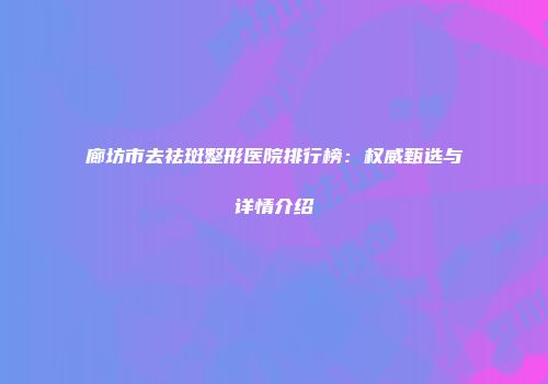 廊坊市去祛斑整形医院排行榜：权威甄选与详情介绍