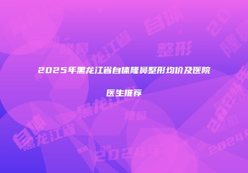 2025年黑龙江省自体隆鼻整形均价及医院医生推荐