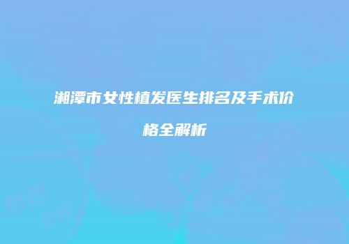 湘潭市女性植发医生排名及手术价格全解析