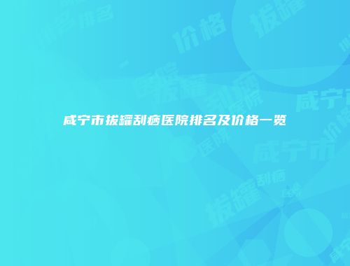 咸宁市拔罐刮痧医院排名及价格一览