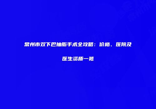 常州市双下巴抽脂手术全攻略：价格、医院及医生资质一览
