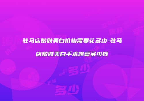 驻马店嫩肤美白价格需要花多少-驻马店嫩肤美白手术修复多少钱