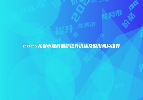 2025龙岩市埋线面部提升价格及整形机构推荐