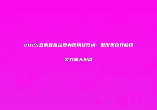 2025云南省维拉塑身医院排行榜：整形美容行业顶尖力量大盘点