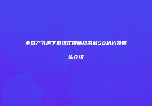 全国产乳房下垂矫正医院排名前50机构及医生介绍
