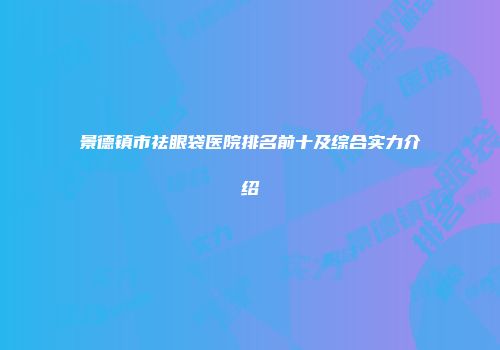景德镇市祛眼袋医院排名前十及综合实力介绍