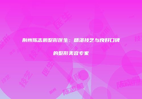 荆州陈志鹏整形医生：精湛技艺与良好口碑的整形美容专家