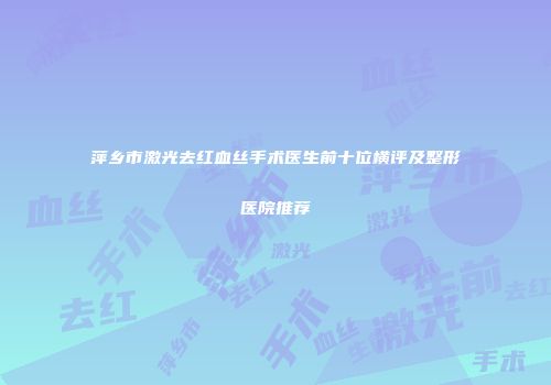萍乡市激光去红血丝手术医生前十位横评及整形医院推荐