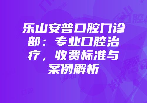 乐山安普口腔门诊部：专业口腔治疗，收费标准与案例解析
