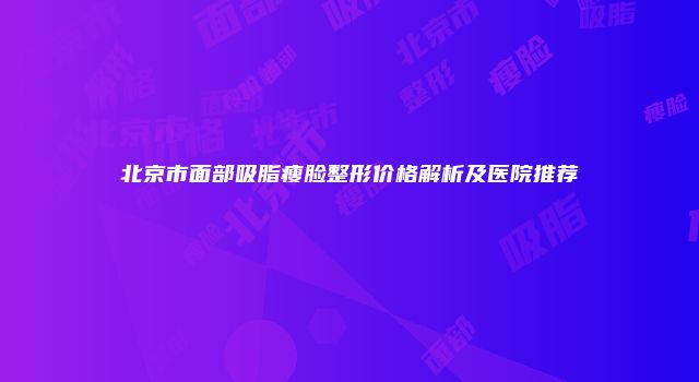 北京市面部吸脂瘦脸整形价格解析及医院推荐