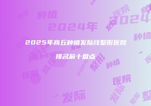 2025年商丘种植发际线整形医院排名前十盘点