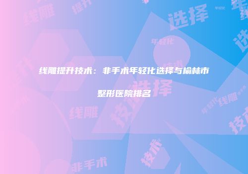 线雕提升技术：非手术年轻化选择与榆林市整形医院排名