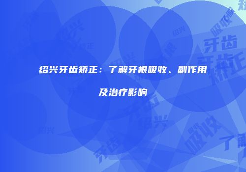 绍兴牙齿矫正：了解牙根吸收、副作用及治疗影响