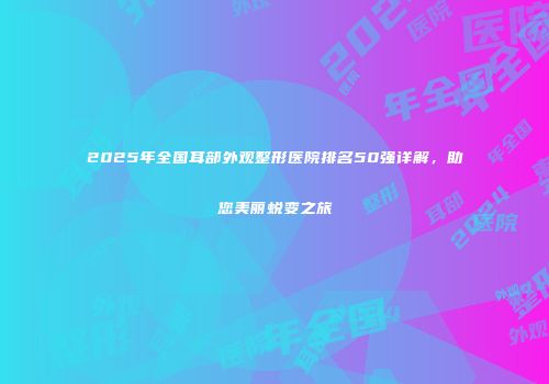 2025年全国耳部外观整形医院排名50强详解，助您美丽蜕变之旅