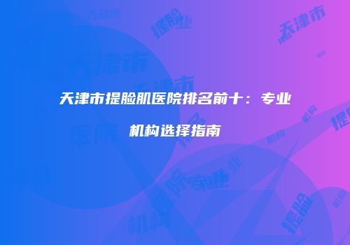 天津市提脸肌医院排名前十：专业机构选择指南